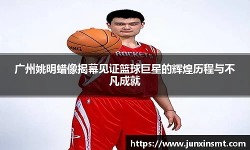广州姚明蜡像揭幕见证篮球巨星的辉煌历程与不凡成就