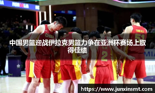 中国男篮迎战伊拉克男篮力争在亚洲杯赛场上取得佳绩
